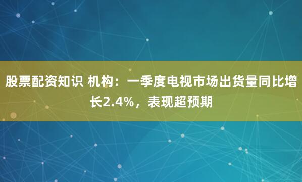 股票配资知识 机构：一季度电视市场出货量同比增长2.4%，表现超预期
