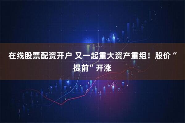 在线股票配资开户 又一起重大资产重组！股价“提前”开涨