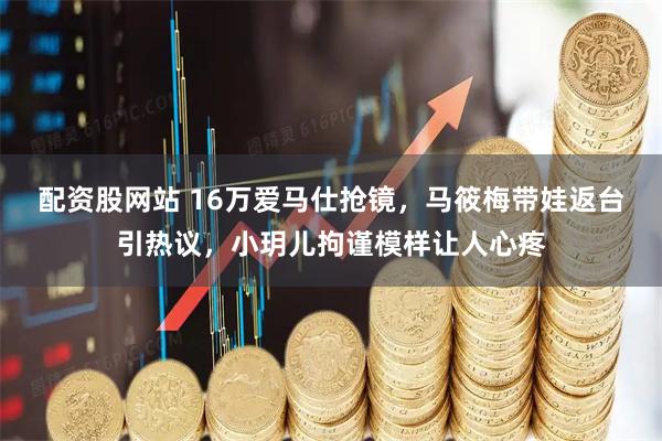 配资股网站 16万爱马仕抢镜，马筱梅带娃返台引热议，小玥儿拘谨模样让人心疼