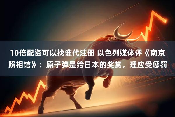 10倍配资可以找谁代注册 以色列媒体评《南京照相馆》：原子弹是给日本的奖赏，理应受惩罚